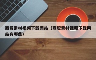 商水商贸素材视频下载网站（商贸素材视频下载网站有哪些）