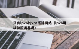 商水只有ipv6的vps搭建网站（ipv6可以做服务器吗）