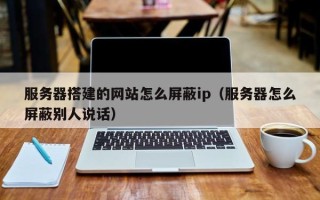 商水服务器搭建的网站怎么屏蔽ip（服务器怎么屏蔽别人说话）